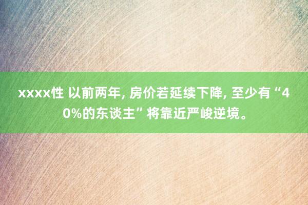 xxxx性 以前两年， 房价若延续下降， 至少有“40%的东谈主”将靠近严峻逆境。