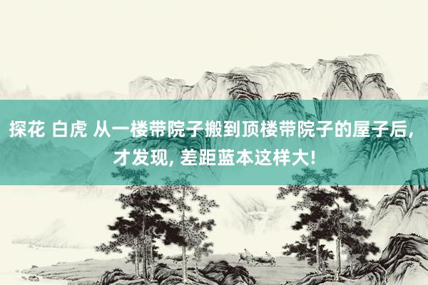 探花 白虎 从一楼带院子搬到顶楼带院子的屋子后， 才发现， 差距蓝本这样大!