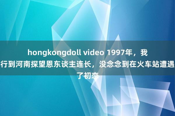 hongkongdoll video 1997年，我正团改行到河南探望恩东谈主连长，没念念到在火车站遭遇了初恋