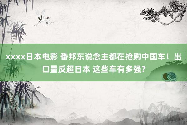 xxxx日本电影 番邦东说念主都在抢购中国车！出口量反超日本 这些车有多强？