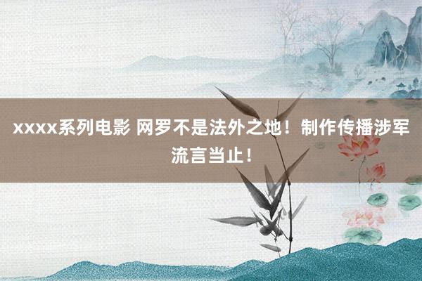 xxxx系列电影 网罗不是法外之地！制作传播涉军流言当止！