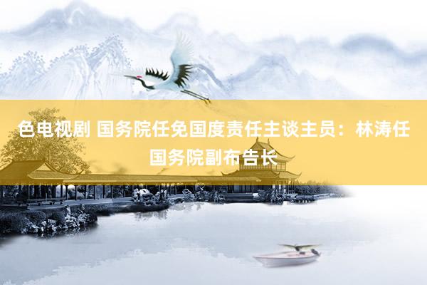 色电视剧 国务院任免国度责任主谈主员：林涛任国务院副布告长