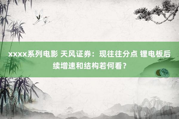 xxxx系列电影 天风证券：现往往分点 锂电板后续增速和结构若何看？