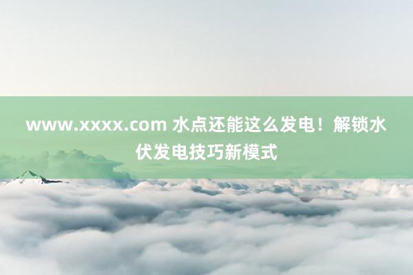 www.xxxx.com 水点还能这么发电！解锁水伏发电技巧新模式