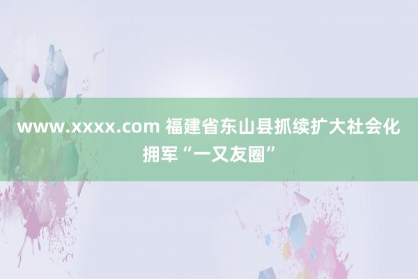 www.xxxx.com 福建省东山县抓续扩大社会化拥军“一又友圈”