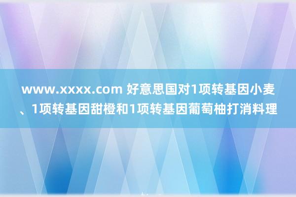 www.xxxx.com 好意思国对1项转基因小麦、1项转基因甜橙和1项转基因葡萄柚打消料理