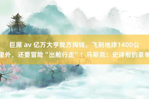 巨屌 av 亿万大亨我方掏钱，飞到地球1400公里外，还要冒险“出舱行走”！马斯克：史诗般的豪举