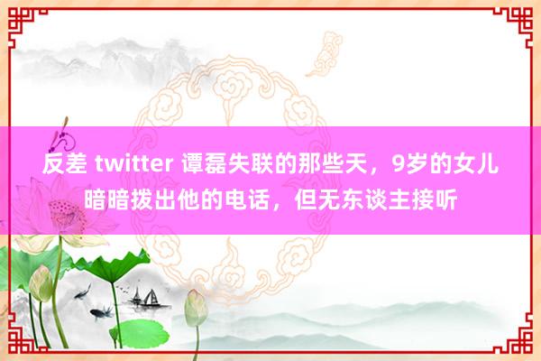 反差 twitter 谭磊失联的那些天，9岁的女儿暗暗拨出他的电话，但无东谈主接听