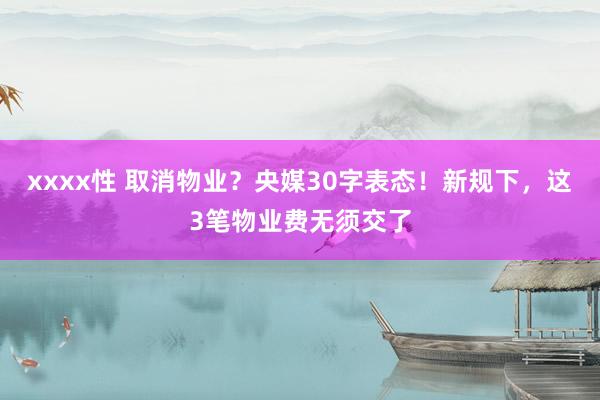 xxxx性 取消物业？央媒30字表态！新规下，这3笔物业费无须交了