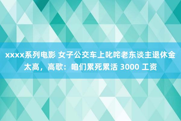 xxxx系列电影 女子公交车上叱咤老东谈主退休金太高，高歌：咱们累死累活 3000 工资