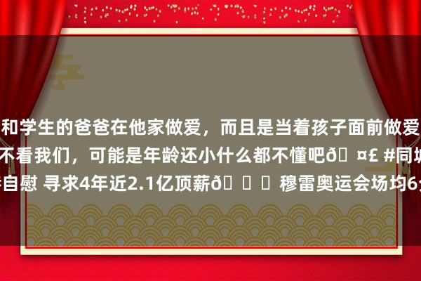 和学生的爸爸在他家做爱，而且是当着孩子面前做爱，太刺激了，孩子完全不看我们，可能是年龄还小什么都不懂吧🤣 #同城 #文爱 #自慰 寻求4年近2.1亿顶薪🙃穆雷奥运会场均6分 射中率29%&三分14.3%