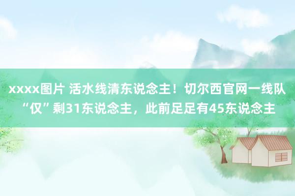 xxxx图片 活水线清东说念主！切尔西官网一线队“仅”剩31东说念主，此前足足有45东说念主