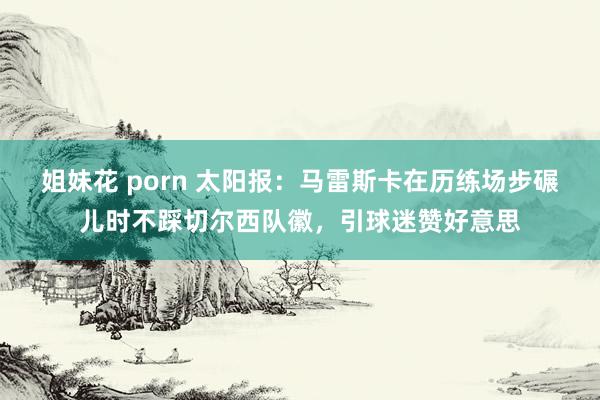 姐妹花 porn 太阳报：马雷斯卡在历练场步碾儿时不踩切尔西队徽，引球迷赞好意思