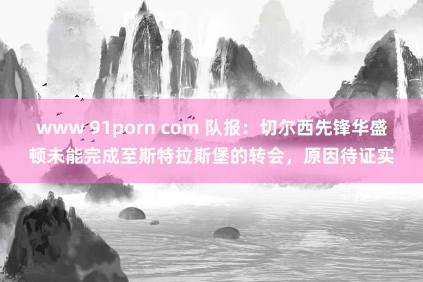 www 91porn com 队报：切尔西先锋华盛顿未能完成至斯特拉斯堡的转会，原因待证实