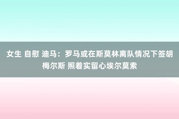 女生 自慰 迪马：罗马或在斯莫林离队情况下签胡梅尔斯 照着实留心埃尔莫索