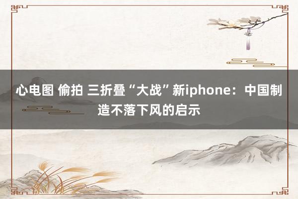 心电图 偷拍 三折叠“大战”新iphone：中国制造不落下风的启示