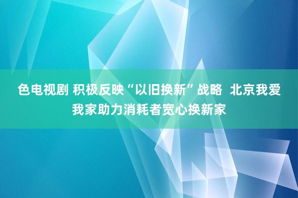 色电视剧 积极反映“以旧换新”战略  北京我爱我家助力消耗者宽心换新家