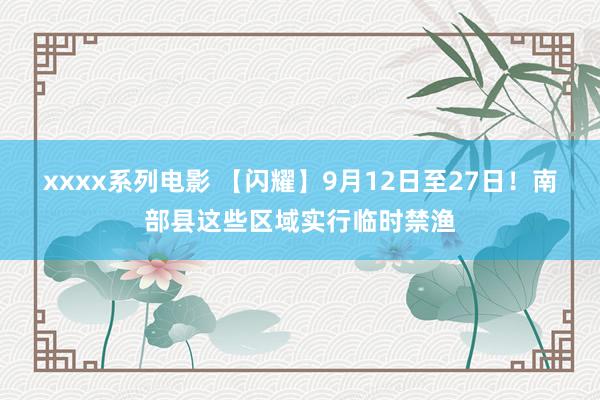 xxxx系列电影 【闪耀】9月12日至27日！南部县这些区域实行临时禁渔