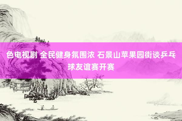 色电视剧 全民健身氛围浓 石景山苹果园街谈乒乓球友谊赛开赛