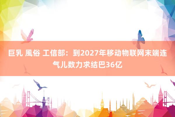 巨乳 風俗 工信部：到2027年移动物联网末端连气儿数力求结巴36亿