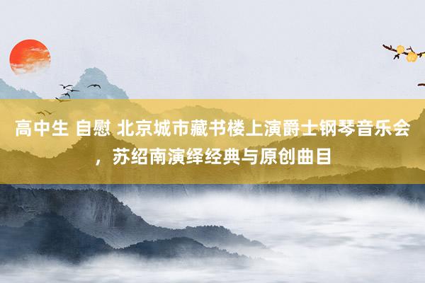 高中生 自慰 北京城市藏书楼上演爵士钢琴音乐会，苏绍南演绎经典与原创曲目