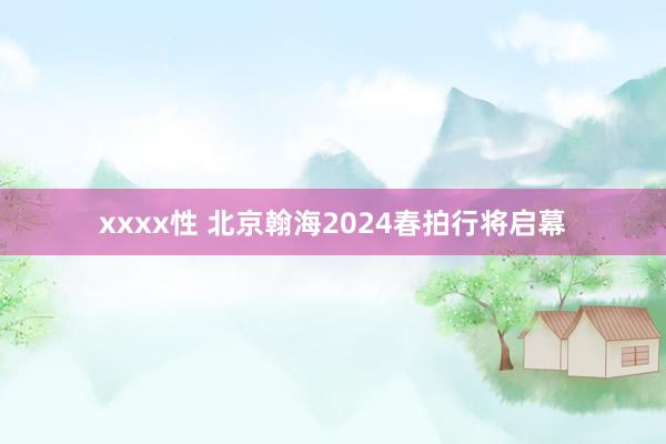 xxxx性 北京翰海2024春拍行将启幕