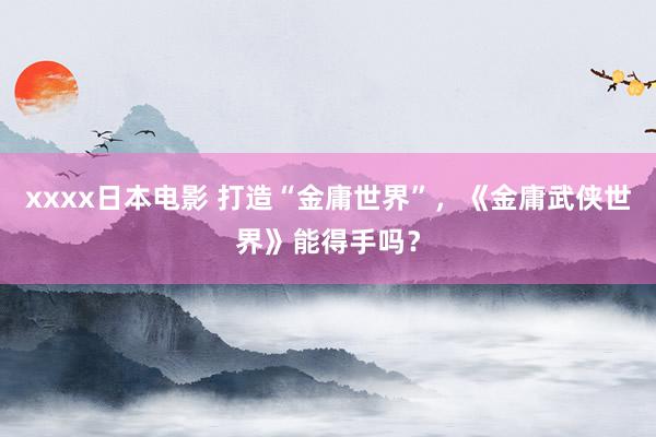 xxxx日本电影 打造“金庸世界”，《金庸武侠世界》能得手吗？