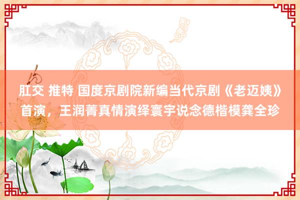 肛交 推特 国度京剧院新编当代京剧《老迈姨》首演，王润菁真情演绎寰宇说念德楷模龚全珍