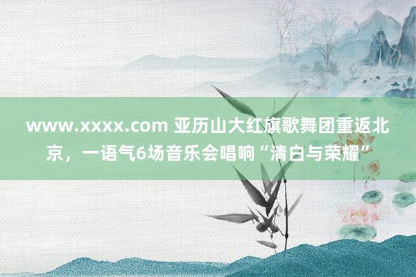 www.xxxx.com 亚历山大红旗歌舞团重返北京，一语气6场音乐会唱响“清白与荣耀”