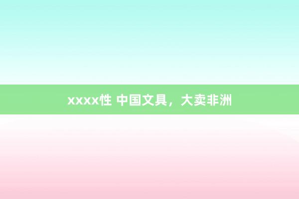 xxxx性 中国文具，大卖非洲