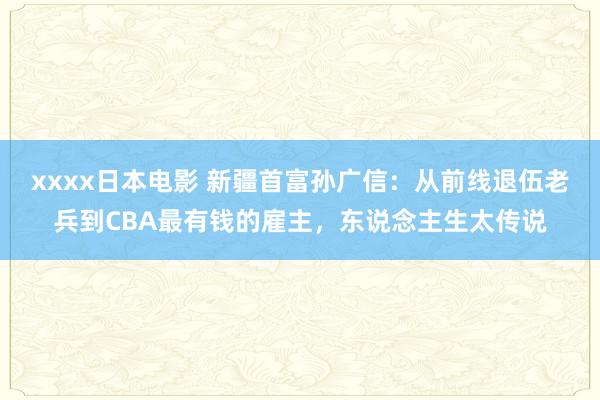 xxxx日本电影 新疆首富孙广信：从前线退伍老兵到CBA最有钱的雇主，东说念主生太传说