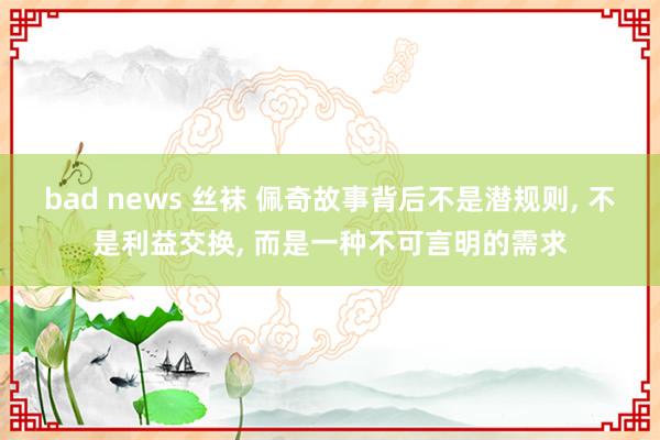 bad news 丝袜 佩奇故事背后不是潜规则， 不是利益交换， 而是一种不可言明的需求