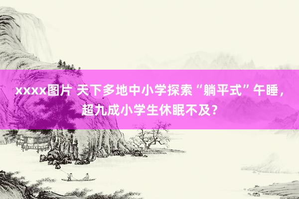 xxxx图片 天下多地中小学探索“躺平式”午睡，超九成小学生休眠不及？