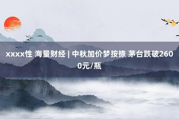 xxxx性 海量财经 | 中秋加价梦按捺 茅台跌破2600元/瓶