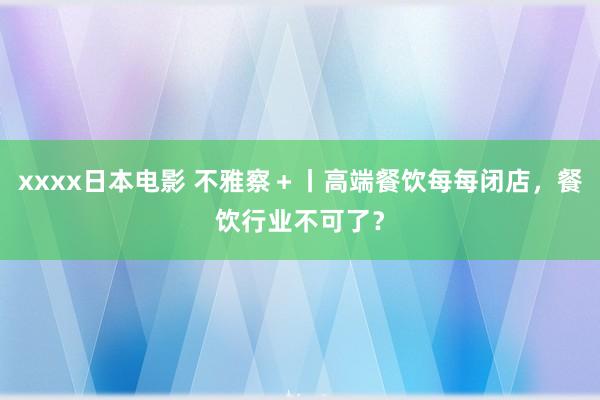 xxxx日本电影 不雅察＋丨高端餐饮每每闭店，餐饮行业不可了？