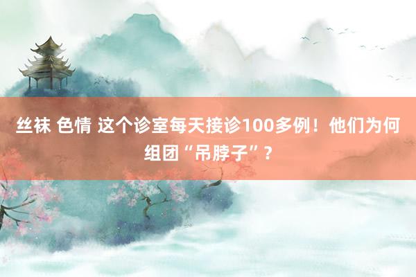 丝袜 色情 这个诊室每天接诊100多例！他们为何组团“吊脖子”？