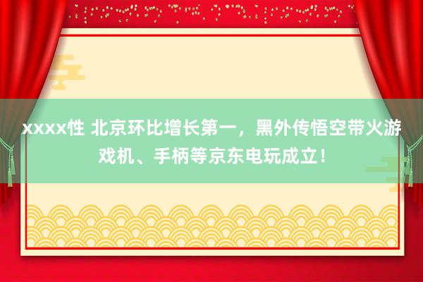 xxxx性 北京环比增长第一，黑外传悟空带火游戏机、手柄等京东电玩成立！