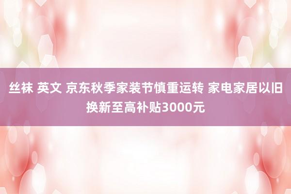 丝袜 英文 京东秋季家装节慎重运转 家电家居以旧换新至高补贴3000元