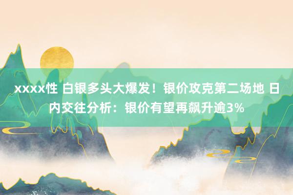 xxxx性 白银多头大爆发！银价攻克第二场地 日内交往分析：银价有望再飙升逾3%