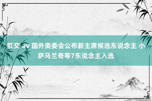 肛交 av 国外奥委会公布新主席候选东说念主 小萨马兰奇等7东说念主入选