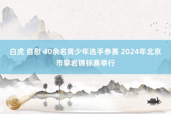 白虎 自慰 40余名青少年选手参赛 2024年北京市攀岩锦标赛举行