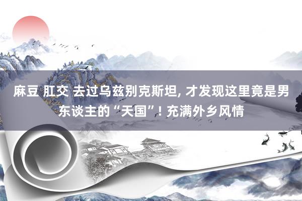 麻豆 肛交 去过乌兹别克斯坦， 才发现这里竟是男东谈主的“天国”! 充满外乡风情