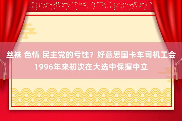 丝袜 色情 民主党的亏蚀？好意思国卡车司机工会1996年来初次在大选中保握中立