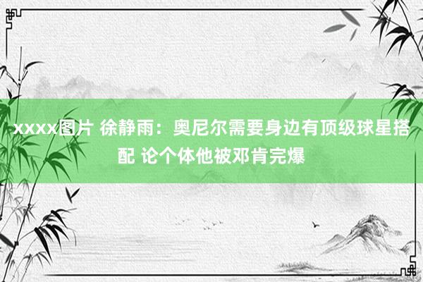 xxxx图片 徐静雨：奥尼尔需要身边有顶级球星搭配 论个体他被邓肯完爆