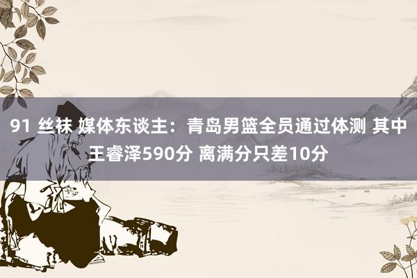 91 丝袜 媒体东谈主：青岛男篮全员通过体测 其中王睿泽590分 离满分只差10分