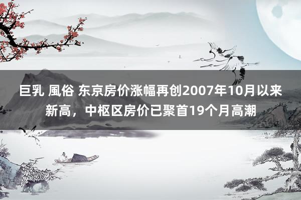 巨乳 風俗 东京房价涨幅再创2007年10月以来新高，中枢区房价已聚首19个月高潮