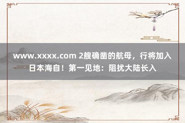 www.xxxx.com 2艘确凿的航母，行将加入日本海自！第一见地：阻扰大陆长入