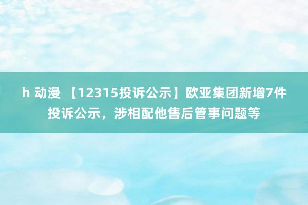 h 动漫 【12315投诉公示】欧亚集团新增7件投诉公示，涉相配他售后管事问题等