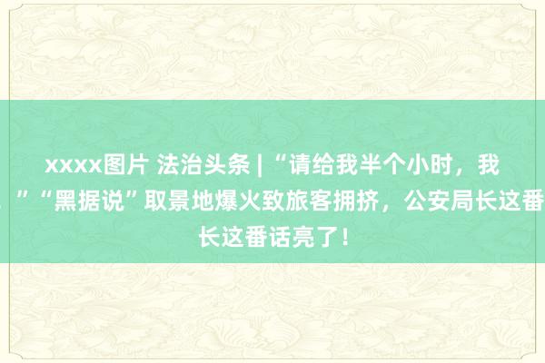 xxxx图片 法治头条 | “请给我半个小时，我来处分！”“黑据说”取景地爆火致旅客拥挤，公安局长这番话亮了！