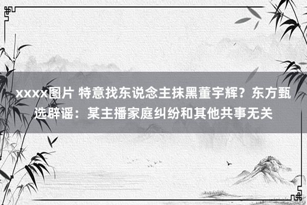 xxxx图片 特意找东说念主抹黑董宇辉？东方甄选辟谣：某主播家庭纠纷和其他共事无关